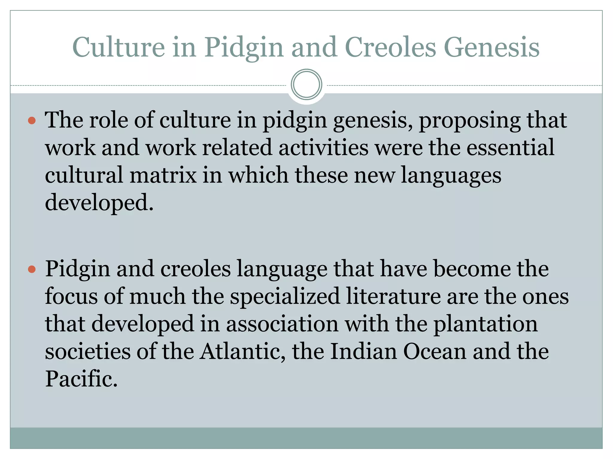 Culture in Pidgin and Creoles Genesis
 The role of culture in pidgin genesis, proposing that
work and work related activities were the essential
cultural matrix in which these new languages
developed.
 Pidgin and creoles language that have become the
focus of much the specialized literature are the ones
that developed in association with the plantation
societies of the Atlantic, the Indian Ocean and the
Pacific.
 