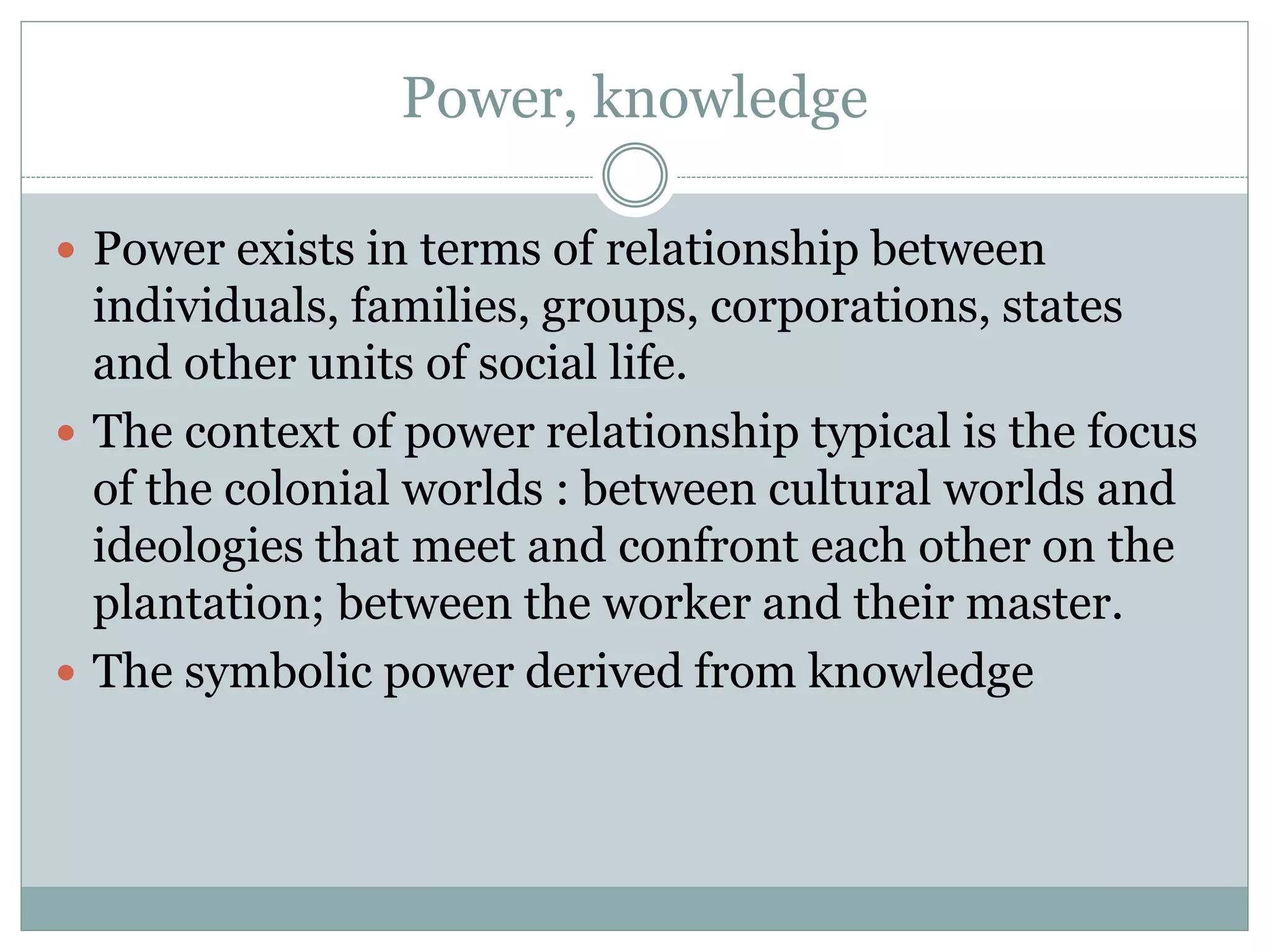 Power, knowledge
 Power exists in terms of relationship between
individuals, families, groups, corporations, states
and other units of social life.
 The context of power relationship typical is the focus
of the colonial worlds : between cultural worlds and
ideologies that meet and confront each other on the
plantation; between the worker and their master.
 The symbolic power derived from knowledge
 