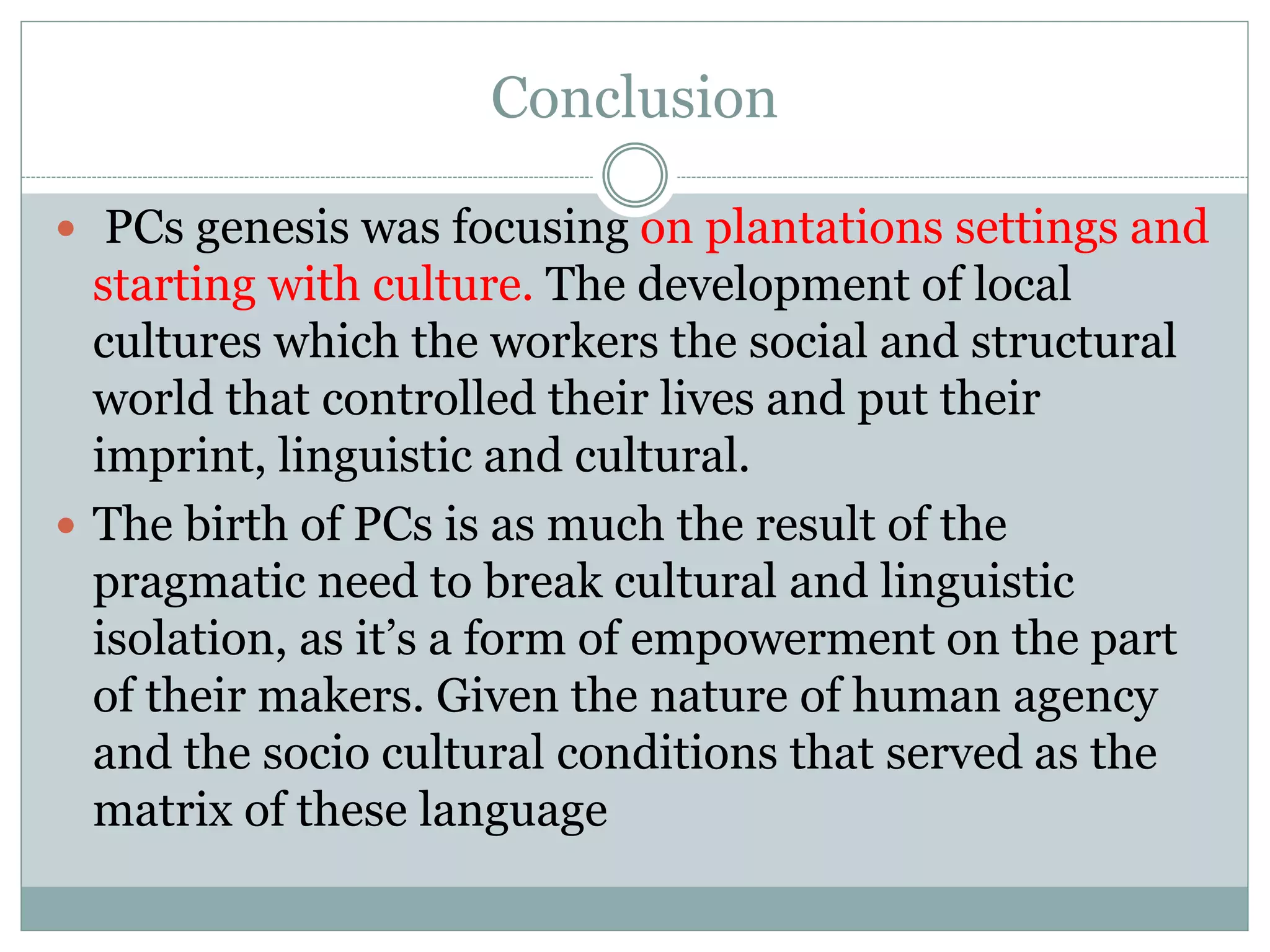  PCs genesis was focusing on plantations settings and
starting with culture. The development of local
cultures which the workers the social and structural
world that controlled their lives and put their
imprint, linguistic and cultural.
 The birth of PCs is as much the result of the
pragmatic need to break cultural and linguistic
isolation, as it’s a form of empowerment on the part
of their makers. Given the nature of human agency
and the socio cultural conditions that served as the
matrix of these language
Conclusion
 