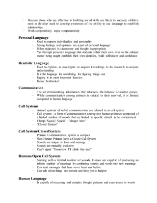 · Because those who are effective in building social skills are likely to succeed, children 
need to develop need to develop awareness of the ability to use language to establish 
relationships 
· Work cooperatively, enjoy companionship 
Personal Language 
· Used to express individuality and personality 
· Strong feelings and opinions are a part of personal language 
· Often neglected in classrooms and thought inappropriate. 
· Yet through personal language that students relate their own lives to the subject 
matter being taught establish their own identities, build selfesteem and confidence 
Heuristic Language 
· Used to explore, to investigate, to acquire knowledge, to do research, to acquire 
understanding 
· It is the language for wondering, for figuring things out 
· Inquiry is its most important function 
· Dense Textbooks? 
Communication 
· The act of transmitting information that influences the behavior of another person 
· While communication among animals is critical to their survival, it is limited 
compared to human language 
Call Systems 
· Animal systems of verbal communication are referred to as call system 
· Call system—a form of communication among non-human primates composed of 
a limited number of sounds that are limited to specific stimuli in the environment 
· Chimp-”Squeal Squeal” –”danger here” 
· “Closed System” 
Call System/Closed System 
· Primate Communication system is complex 
· Non-Human Primate have a Closed Call System 
· Sounds are unique in form and message 
· Sounds are mutually exclusive 
· Can’t signal “Tomorrow I’ll climb that tree” 
Humans/Open Call System 
· Starting with a limited number of sounds. Human are capable of producing an 
infinite number of meanings by combining sounds and words into new meanings 
· Can send messages that have never been sent before. 
· Can talk about things not present and have yet to happen 
Human Language 
· Is capable of recreating and complex thought patterns and experiences in words 
 