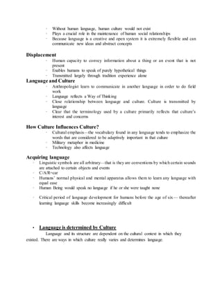 · Without human language, human culture would not exist 
· Plays a crucial role in the maintenance of human social relationships 
· Because language is a creative and open system it is extremely flexible and can 
communicate new ideas and abstract concepts 
Displacement 
· Human capacity to convey information about a thing or an event that is not 
present 
· Enables humans to speak of purely hypothetical things 
· Transmitted largely through tradition experience alone 
Language and Culture 
· Anthropologist learn to communicate in another language in order to do field 
work 
· Language reflects a Way of Thinking 
· Close relationship between language and culture. Culture is transmitted by 
language 
· Clear that the terminology used by a culture primarily reflects that culture’s 
interest and concerns 
How Culture Influences Culture? 
· Cultural emphasis—the vocabulary found in any language tends to emphasize the 
words that are considered to be adaptively important in that culture 
· Military metaphor in medicine 
· Technology also affects language 
Acquiring language 
· Linguistic symbols are all arbitrary—that is they are conventions by which certain sounds 
are attached to certain objects and events 
· C/A/R=car 
· Humans’ normal physical and mental apparatus allows them to learn any language with 
equal ease 
· Human Being would speak no language if he or she were taught none 
· Critical period of language development for humans before the age of six— thereafter 
learning language skills become increasingly difficult 
• Language is determined by Culture 
Language and its structure are dependent on the cultural context in which they 
existed. There are ways in which culture really varies and determines language. 
 