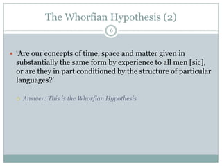 The Whorfian Hypothesis (2)6‘Are our concepts of time, space and matter given in substantially the same form by experience to all men [sic], or are they in part conditioned by the structure of particular languages?’Answer: This is the Whorfian Hypothesis
