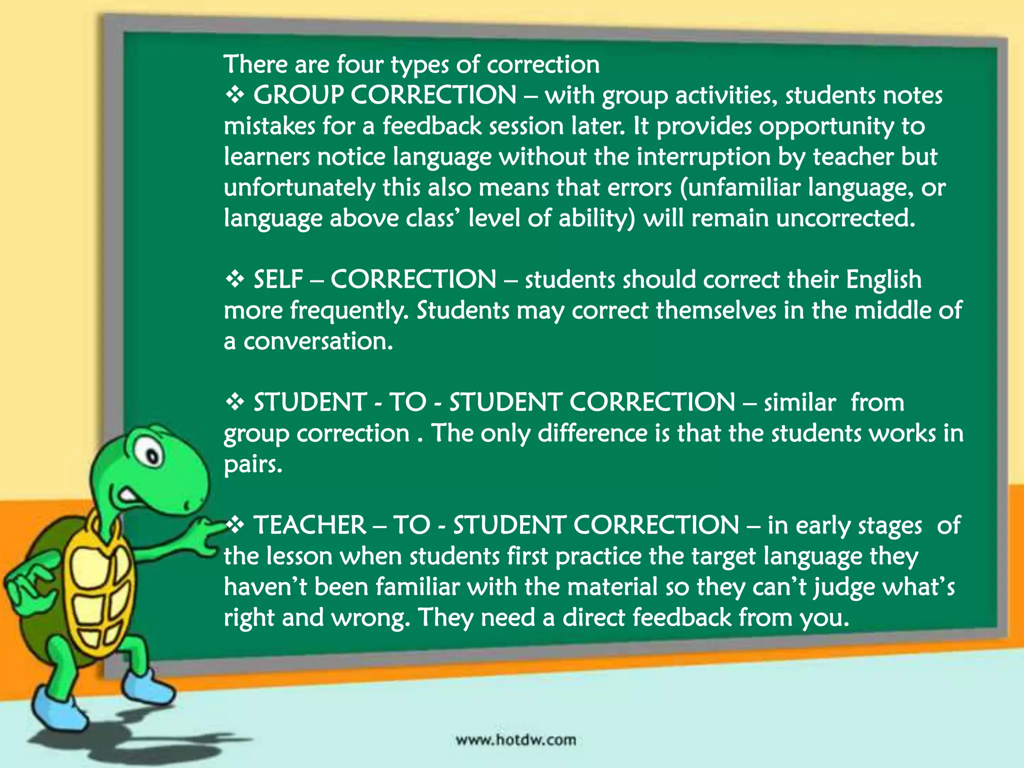 There are four types of correction
 GROUP CORRECTION – with group activities, students notes
mistakes for a feedback session later. It provides opportunity to
learners notice language without the interruption by teacher but
unfortunately this also means that errors (unfamiliar language, or
language above class’ level of ability) will remain uncorrected.
 SELF – CORRECTION – students should correct their English
more frequently. Students may correct themselves in the middle of
a conversation.
 STUDENT - TO - STUDENT CORRECTION – similar from
group correction . The only difference is that the students works in
pairs.
 TEACHER – TO - STUDENT CORRECTION – in early stages of
the lesson when students first practice the target language they
haven’t been familiar with the material so they can’t judge what’s
right and wrong. They need a direct feedback from you.

 
