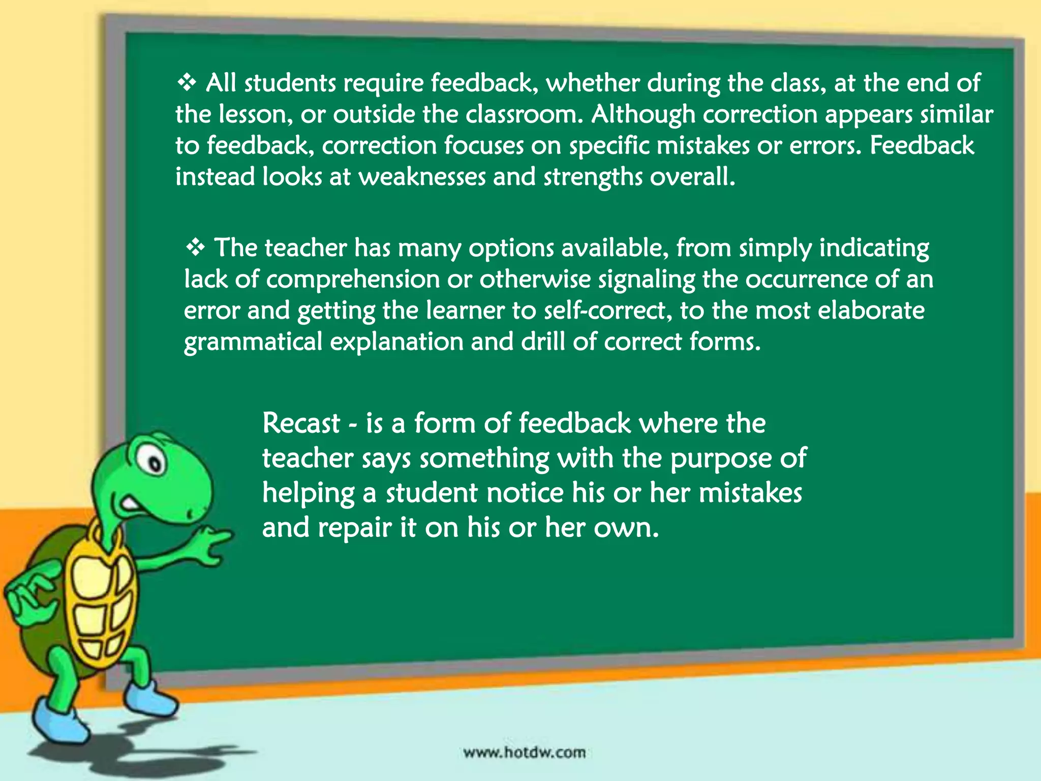 All students require feedback, whether during the class, at the end of
the lesson, or outside the classroom. Although correction appears similar
to feedback, correction focuses on specific mistakes or errors. Feedback
instead looks at weaknesses and strengths overall.
 The teacher has many options available, from simply indicating
lack of comprehension or otherwise signaling the occurrence of an
error and getting the learner to self-correct, to the most elaborate
grammatical explanation and drill of correct forms.

Recast - is a form of feedback where the
teacher says something with the purpose of
helping a student notice his or her mistakes
and repair it on his or her own.

 
