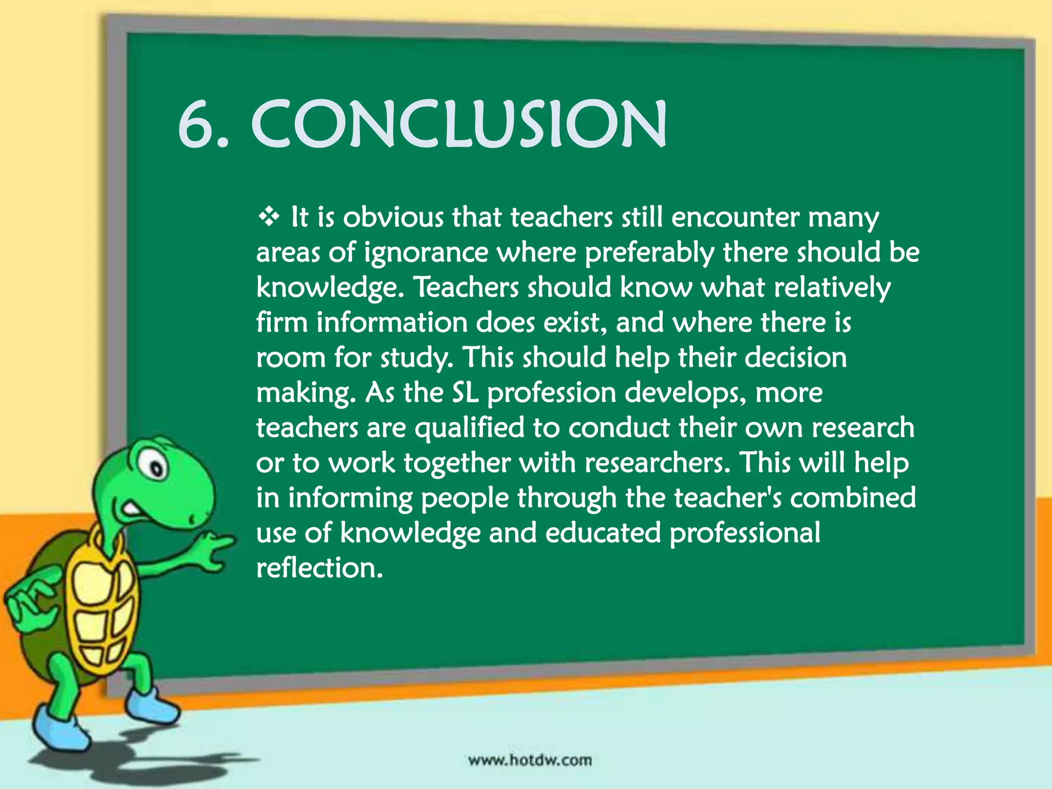 6. CONCLUSION
 It is obvious that teachers still encounter many
areas of ignorance where preferably there should be
knowledge. Teachers should know what relatively
firm information does exist, and where there is
room for study. This should help their decision
making. As the SL profession develops, more
teachers are qualified to conduct their own research
or to work together with researchers. This will help
in informing people through the teacher's combined
use of knowledge and educated professional
reflection.

 