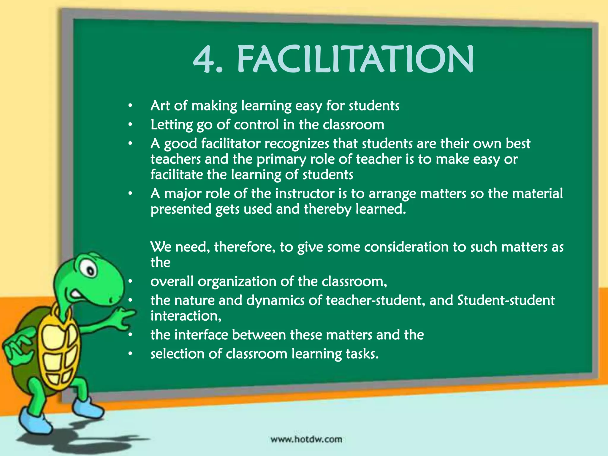 4. FACILITATION
•
•
•
•

•
•
•
•

Art of making learning easy for students
Letting go of control in the classroom
A good facilitator recognizes that students are their own best
teachers and the primary role of teacher is to make easy or
facilitate the learning of students
A major role of the instructor is to arrange matters so the material
presented gets used and thereby learned.
We need, therefore, to give some consideration to such matters as
the
overall organization of the classroom,
the nature and dynamics of teacher-student, and Student-student
interaction,
the interface between these matters and the
selection of classroom learning tasks.

 