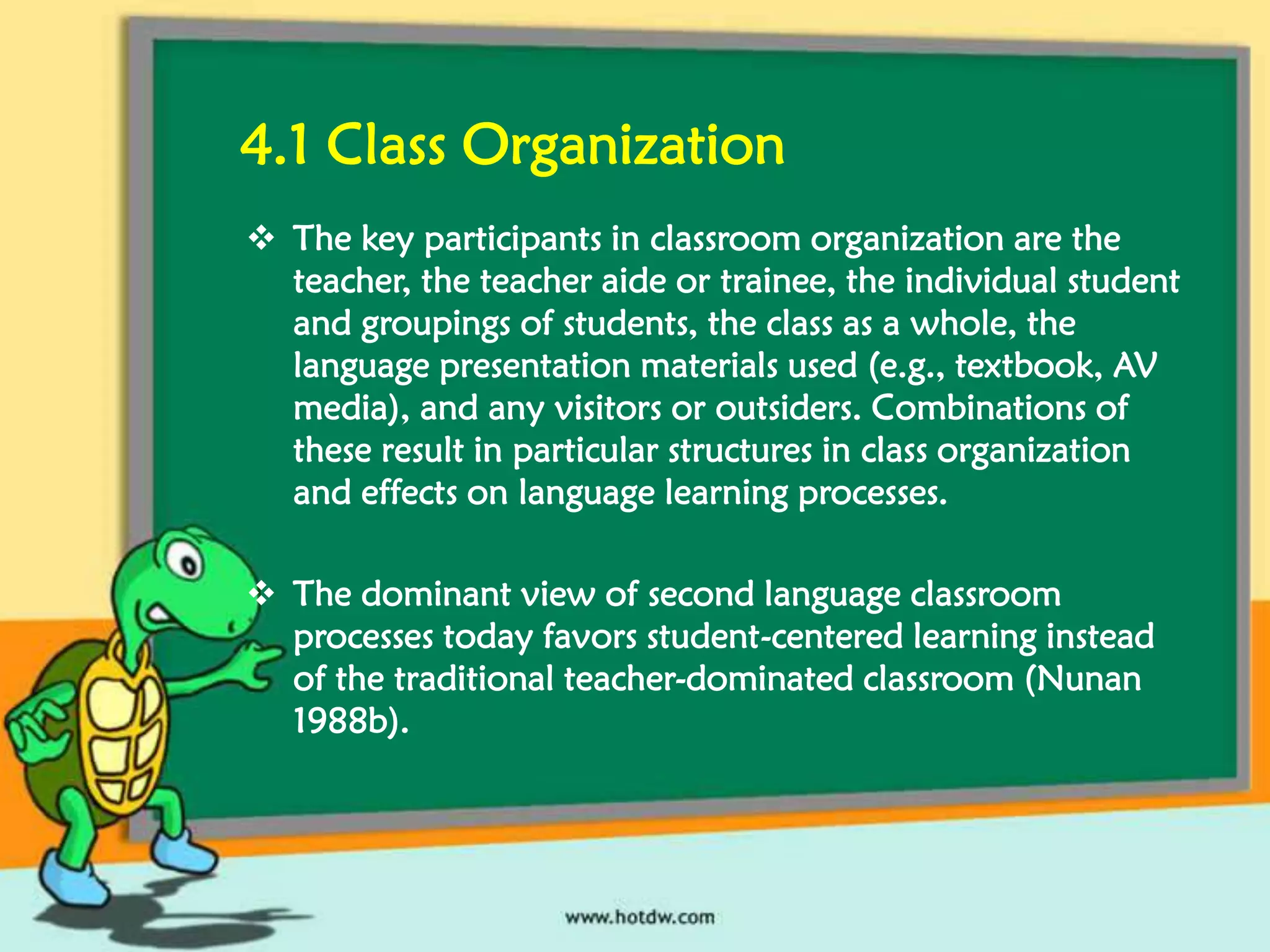 4.1 Class Organization
 The key participants in classroom organization are the
teacher, the teacher aide or trainee, the individual student
and groupings of students, the class as a whole, the
language presentation materials used (e.g., textbook, AV
media), and any visitors or outsiders. Combinations of
these result in particular structures in class organization
and effects on language learning processes.
 The dominant view of second language classroom
processes today favors student-centered learning instead
of the traditional teacher-dominated classroom (Nunan
1988b).

 