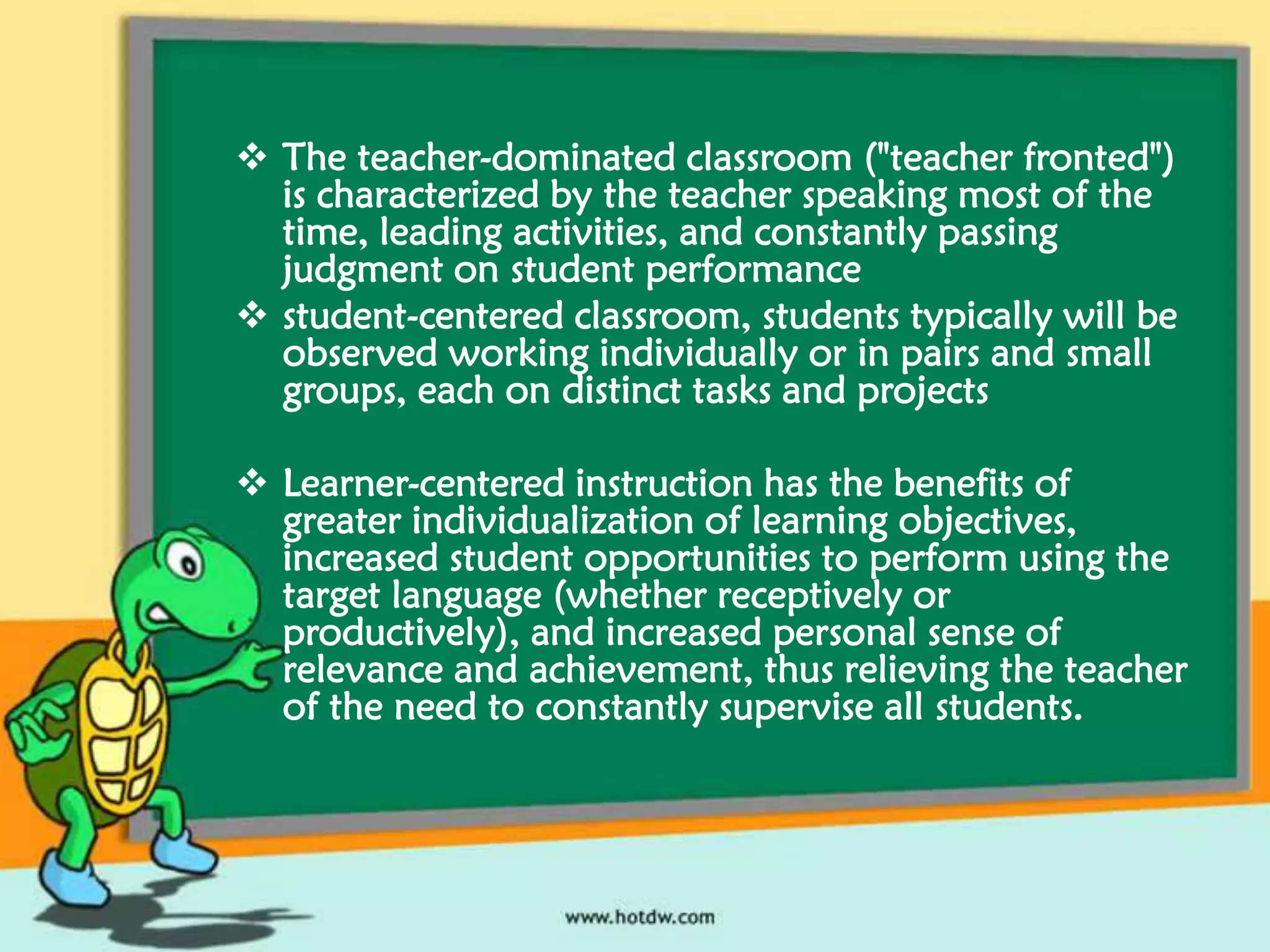  The teacher-dominated classroom ("teacher fronted")
is characterized by the teacher speaking most of the
time, leading activities, and constantly passing
judgment on student performance
 student-centered classroom, students typically will be
observed working individually or in pairs and small
groups, each on distinct tasks and projects
 Learner-centered instruction has the benefits of
greater individualization of learning objectives,
increased student opportunities to perform using the
target language (whether receptively or
productively), and increased personal sense of
relevance and achievement, thus relieving the teacher
of the need to constantly supervise all students.

 