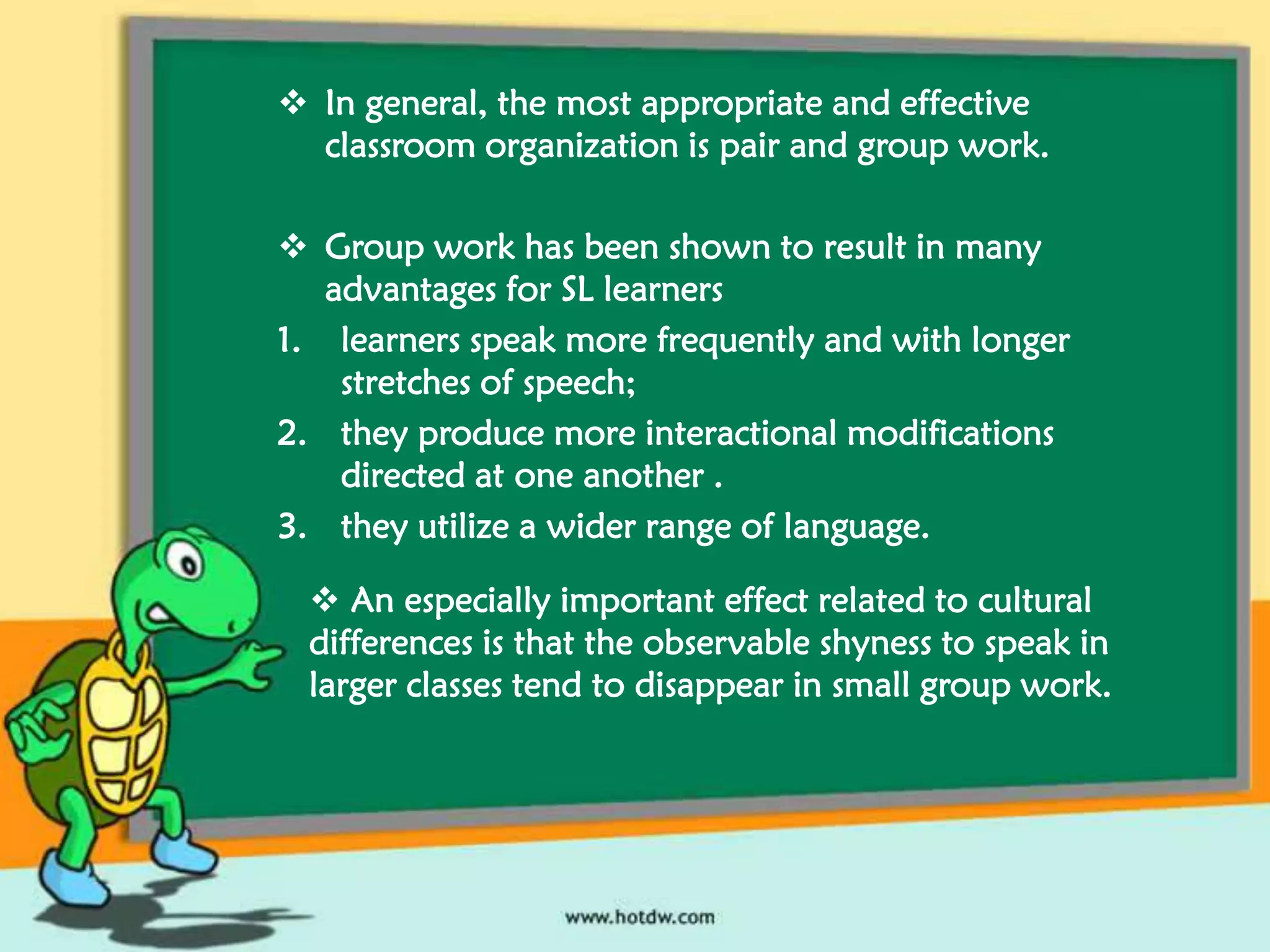 In general, the most appropriate and effective
classroom organization is pair and group work.
 Group work has been shown to result in many
advantages for SL learners
1. learners speak more frequently and with longer
stretches of speech;
2. they produce more interactional modifications
directed at one another .
3. they utilize a wider range of language.
 An especially important effect related to cultural
differences is that the observable shyness to speak in
larger classes tend to disappear in small group work.

 