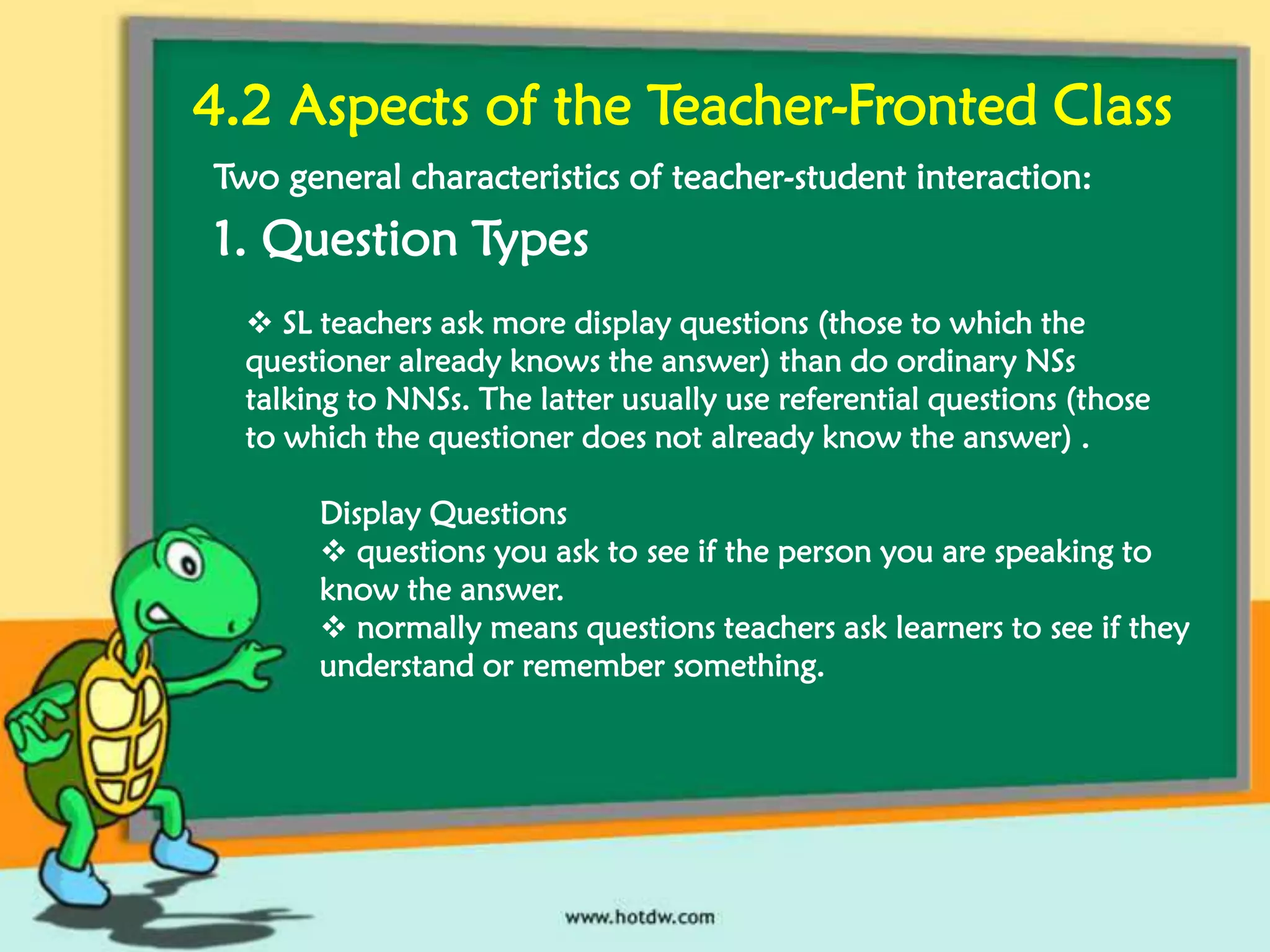 4.2 Aspects of the Teacher-Fronted Class
Two general characteristics of teacher-student interaction:

1. Question Types
 SL teachers ask more display questions (those to which the
questioner already knows the answer) than do ordinary NSs
talking to NNSs. The latter usually use referential questions (those
to which the questioner does not already know the answer) .
Display Questions
 questions you ask to see if the person you are speaking to
know the answer.
 normally means questions teachers ask learners to see if they
understand or remember something.

 