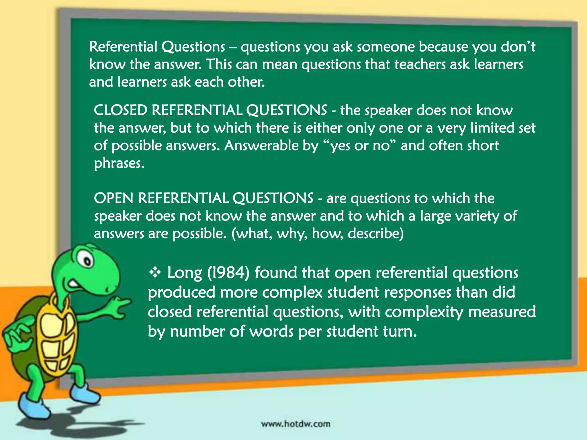 Referential Questions – questions you ask someone because you don’t
know the answer. This can mean questions that teachers ask learners
and learners ask each other.
CLOSED REFERENTIAL QUESTIONS - the speaker does not know
the answer, but to which there is either only one or a very limited set
of possible answers. Answerable by “yes or no” and often short
phrases.
OPEN REFERENTIAL QUESTIONS - are questions to which the
speaker does not know the answer and to which a large variety of
answers are possible. (what, why, how, describe)

 Long (l984) found that open referential questions
produced more complex student responses than did
closed referential questions, with complexity measured
by number of words per student turn.

 