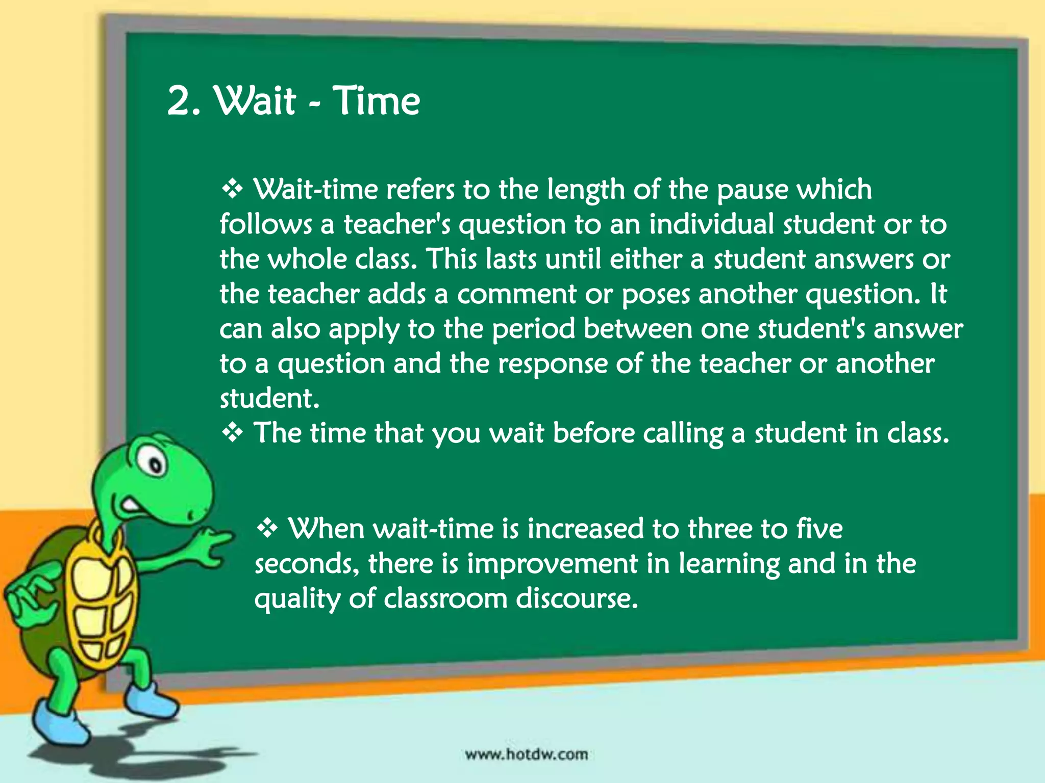 2. Wait - Time
 Wait-time refers to the length of the pause which
follows a teacher's question to an individual student or to
the whole class. This lasts until either a student answers or
the teacher adds a comment or poses another question. It
can also apply to the period between one student's answer
to a question and the response of the teacher or another
student.
 The time that you wait before calling a student in class.
 When wait-time is increased to three to five
seconds, there is improvement in learning and in the
quality of classroom discourse.

 