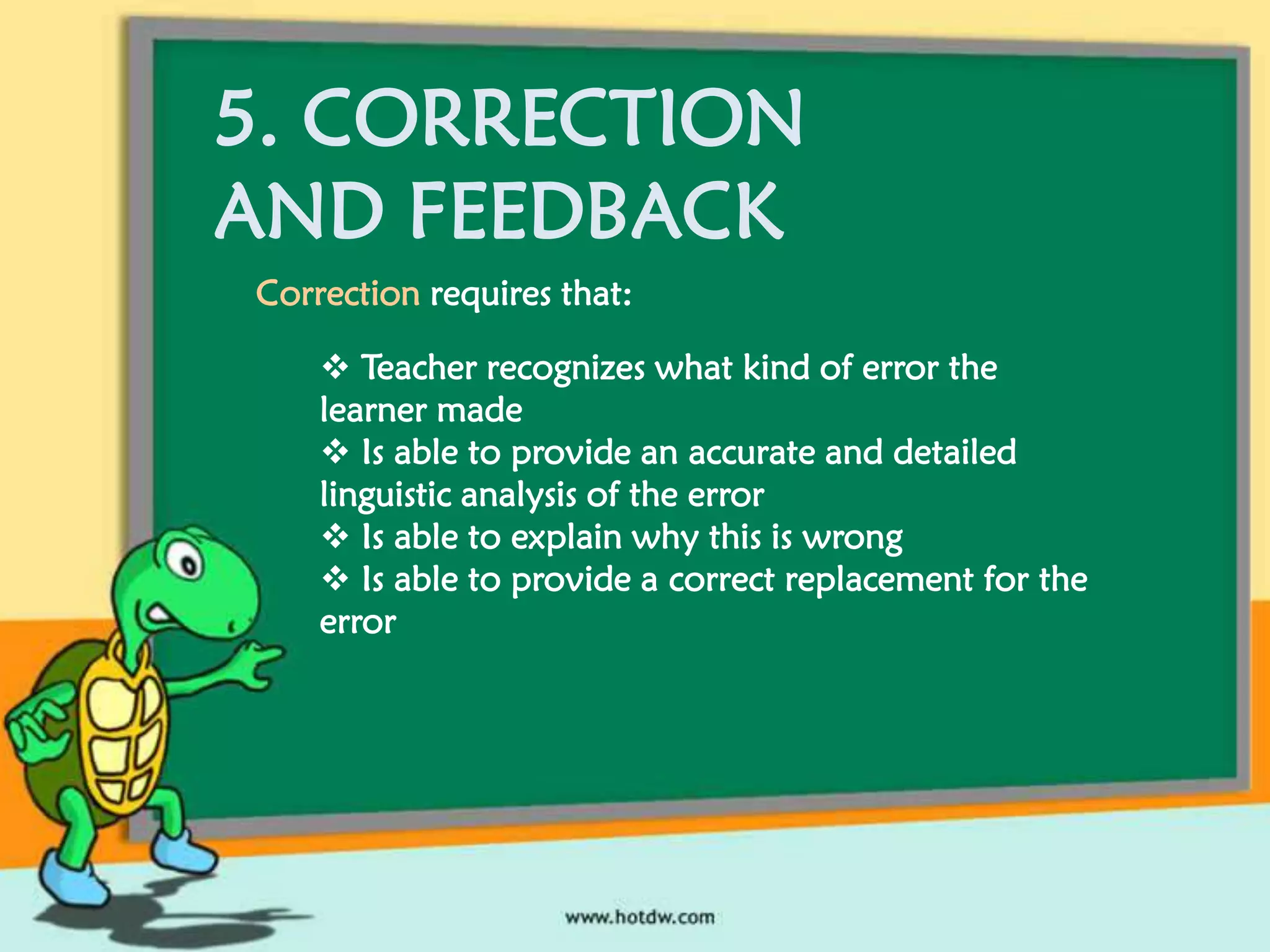 5. CORRECTION
AND FEEDBACK
Correction requires that:
 Teacher recognizes what kind of error the
learner made
 Is able to provide an accurate and detailed
linguistic analysis of the error
 Is able to explain why this is wrong
 Is able to provide a correct replacement for the
error

 