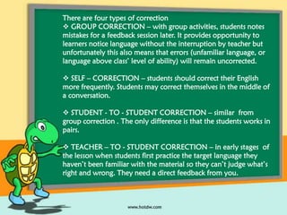 There are four types of correction
 GROUP CORRECTION – with group activities, students notes
mistakes for a feedback session later. It provides opportunity to
learners notice language without the interruption by teacher but
unfortunately this also means that errors (unfamiliar language, or
language above class’ level of ability) will remain uncorrected.
 SELF – CORRECTION – students should correct their English
more frequently. Students may correct themselves in the middle of
a conversation.
 STUDENT - TO - STUDENT CORRECTION – similar from
group correction . The only difference is that the students works in
pairs.
 TEACHER – TO - STUDENT CORRECTION – in early stages of
the lesson when students first practice the target language they
haven’t been familiar with the material so they can’t judge what’s
right and wrong. They need a direct feedback from you.

 