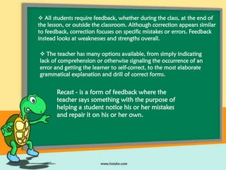  All students require feedback, whether during the class, at the end of
the lesson, or outside the classroom. Although correction appears similar
to feedback, correction focuses on specific mistakes or errors. Feedback
instead looks at weaknesses and strengths overall.
 The teacher has many options available, from simply indicating
lack of comprehension or otherwise signaling the occurrence of an
error and getting the learner to self-correct, to the most elaborate
grammatical explanation and drill of correct forms.

Recast - is a form of feedback where the
teacher says something with the purpose of
helping a student notice his or her mistakes
and repair it on his or her own.

 