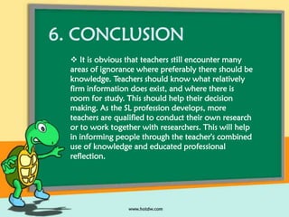 6. CONCLUSION
 It is obvious that teachers still encounter many
areas of ignorance where preferably there should be
knowledge. Teachers should know what relatively
firm information does exist, and where there is
room for study. This should help their decision
making. As the SL profession develops, more
teachers are qualified to conduct their own research
or to work together with researchers. This will help
in informing people through the teacher's combined
use of knowledge and educated professional
reflection.

 