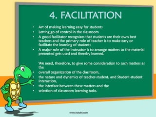 4. FACILITATION
•
•
•
•

•
•
•
•

Art of making learning easy for students
Letting go of control in the classroom
A good facilitator recognizes that students are their own best
teachers and the primary role of teacher is to make easy or
facilitate the learning of students
A major role of the instructor is to arrange matters so the material
presented gets used and thereby learned.
We need, therefore, to give some consideration to such matters as
the
overall organization of the classroom,
the nature and dynamics of teacher-student, and Student-student
interaction,
the interface between these matters and the
selection of classroom learning tasks.

 