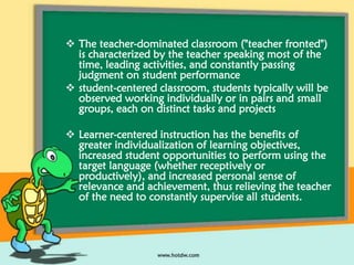  The teacher-dominated classroom ("teacher fronted")
is characterized by the teacher speaking most of the
time, leading activities, and constantly passing
judgment on student performance
 student-centered classroom, students typically will be
observed working individually or in pairs and small
groups, each on distinct tasks and projects
 Learner-centered instruction has the benefits of
greater individualization of learning objectives,
increased student opportunities to perform using the
target language (whether receptively or
productively), and increased personal sense of
relevance and achievement, thus relieving the teacher
of the need to constantly supervise all students.

 