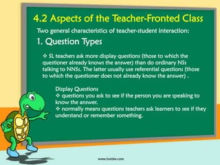 4.2 Aspects of the Teacher-Fronted Class
Two general characteristics of teacher-student interaction:

1. Question Types
 SL teachers ask more display questions (those to which the
questioner already knows the answer) than do ordinary NSs
talking to NNSs. The latter usually use referential questions (those
to which the questioner does not already know the answer) .
Display Questions
 questions you ask to see if the person you are speaking to
know the answer.
 normally means questions teachers ask learners to see if they
understand or remember something.

 