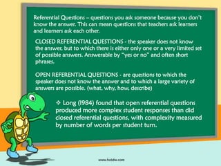 Referential Questions – questions you ask someone because you don’t
know the answer. This can mean questions that teachers ask learners
and learners ask each other.
CLOSED REFERENTIAL QUESTIONS - the speaker does not know
the answer, but to which there is either only one or a very limited set
of possible answers. Answerable by “yes or no” and often short
phrases.
OPEN REFERENTIAL QUESTIONS - are questions to which the
speaker does not know the answer and to which a large variety of
answers are possible. (what, why, how, describe)

 Long (l984) found that open referential questions
produced more complex student responses than did
closed referential questions, with complexity measured
by number of words per student turn.

 