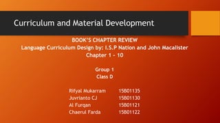 Curriculum and Material Development
BOOK’S CHAPTER REVIEW
Language Curriculum Design by: I.S.P Nation and John Macalister
Chapter 1 – 10
Group 1
Class D
Rifyal Mukarram 15B01135
Juvrianto CJ 15B01130
Al Furqan 15B01121
Chaerul Farda 15B01122
 
