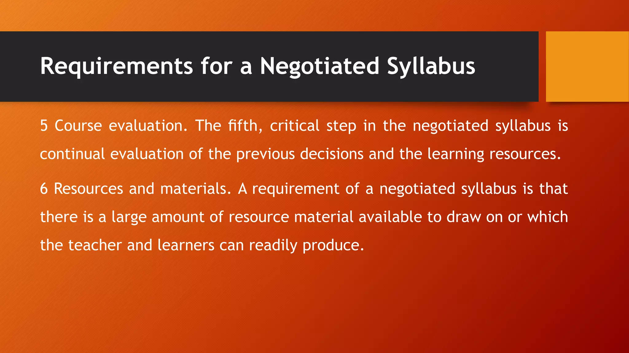 Requirements for a Negotiated Syllabus
5 Course evaluation. The ﬁfth, critical step in the negotiated syllabus is
continual evaluation of the previous decisions and the learning resources.
6 Resources and materials. A requirement of a negotiated syllabus is that
there is a large amount of resource material available to draw on or which
the teacher and learners can readily produce.
 