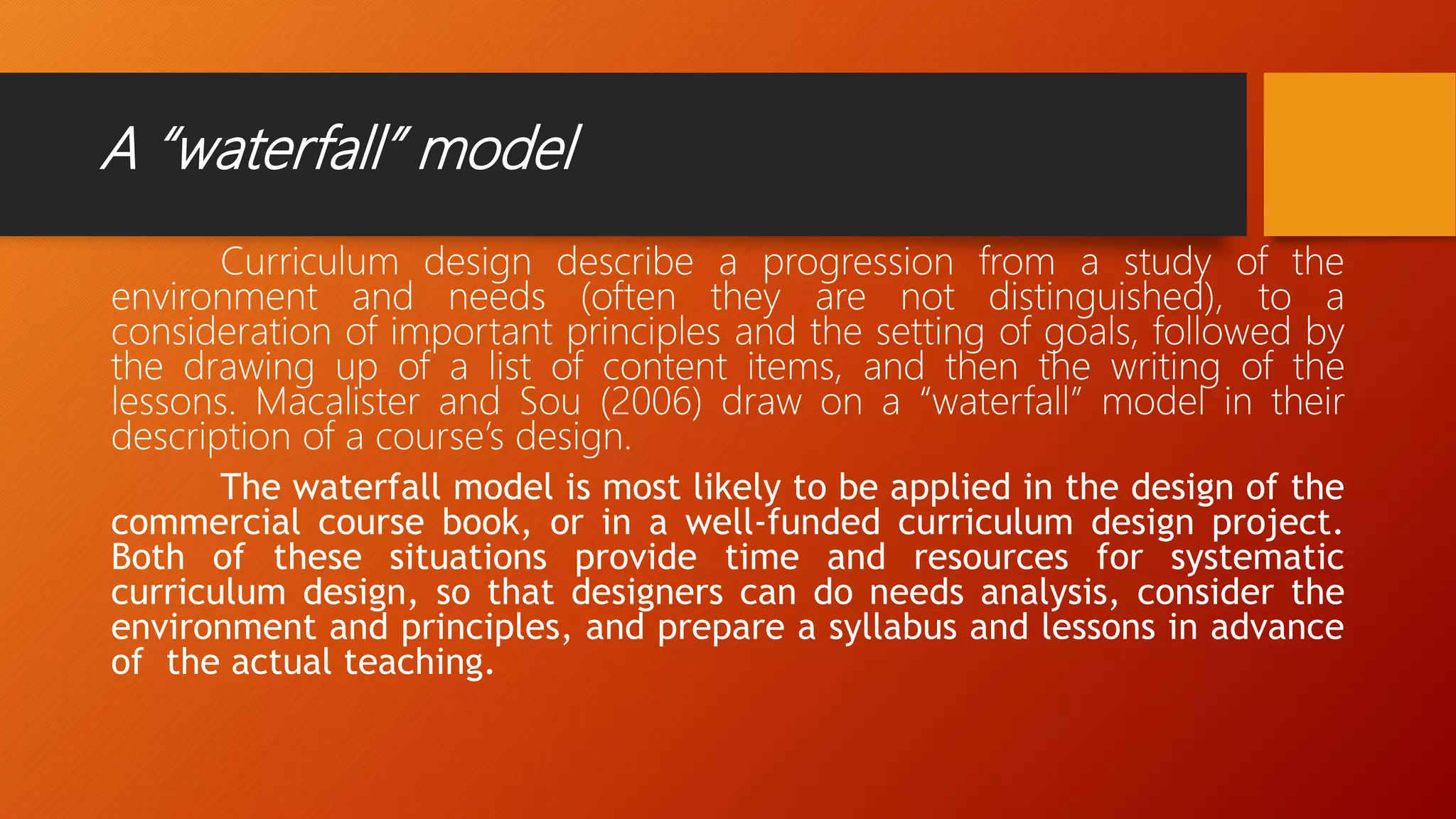 A “waterfall” model
Curriculum design describe a progression from a study of the
environment and needs (often they are not distinguished), to a
consideration of important principles and the setting of goals, followed by
the drawing up of a list of content items, and then the writing of the
lessons. Macalister and Sou (2006) draw on a “waterfall” model in their
description of a course’s design.
The waterfall model is most likely to be applied in the design of the
commercial course book, or in a well-funded curriculum design project.
Both of these situations provide time and resources for systematic
curriculum design, so that designers can do needs analysis, consider the
environment and principles, and prepare a syllabus and lessons in advance
of the actual teaching.
 