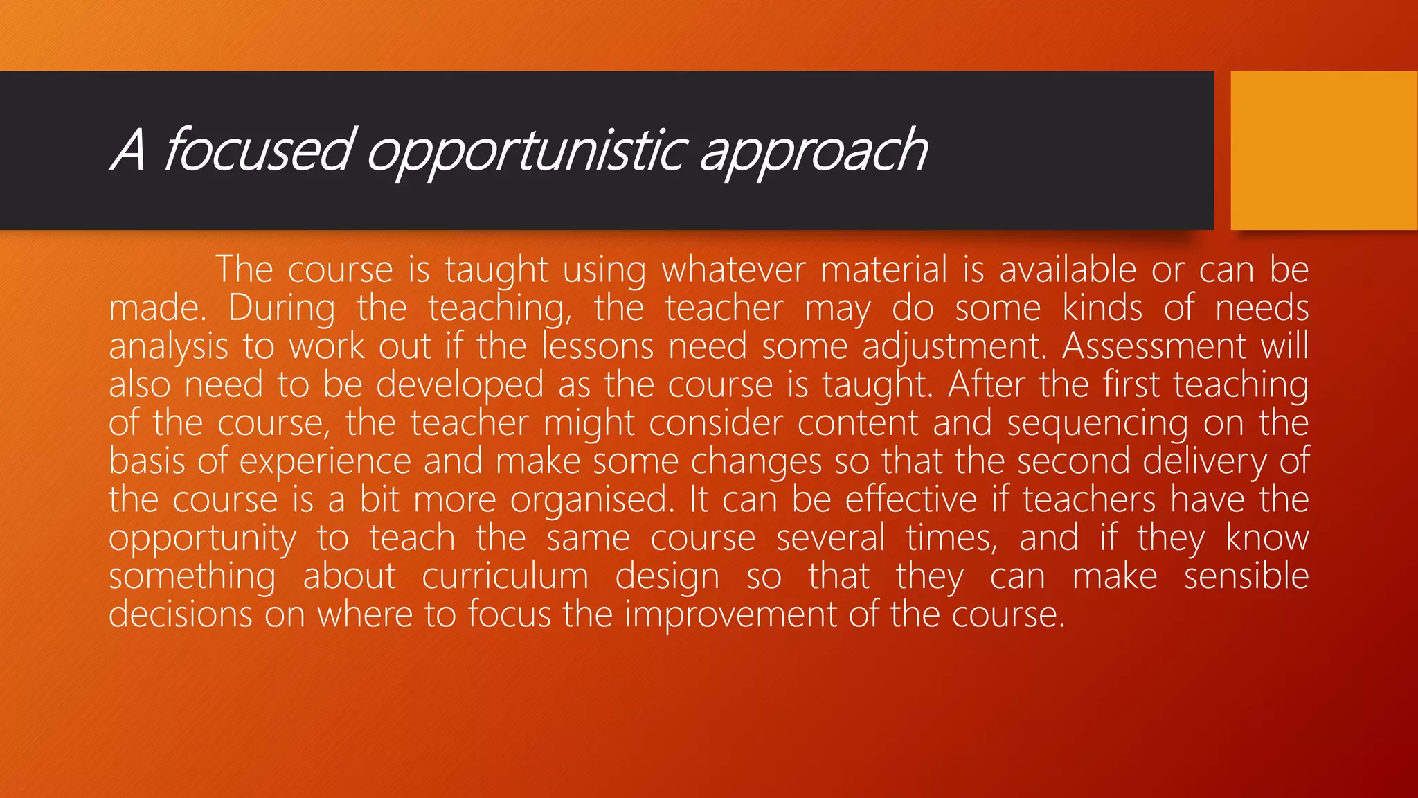 A focused opportunistic approach
The course is taught using whatever material is available or can be
made. During the teaching, the teacher may do some kinds of needs
analysis to work out if the lessons need some adjustment. Assessment will
also need to be developed as the course is taught. After the first teaching
of the course, the teacher might consider content and sequencing on the
basis of experience and make some changes so that the second delivery of
the course is a bit more organised. It can be effective if teachers have the
opportunity to teach the same course several times, and if they know
something about curriculum design so that they can make sensible
decisions on where to focus the improvement of the course.
 