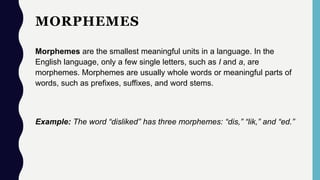 MORPHEMES
Morphemes are the smallest meaningful units in a language. In the
English language, only a few single letters, such as I and a, are
morphemes. Morphemes are usually whole words or meaningful parts of
words, such as prefixes, suffixes, and word stems.
Example: The word “disliked” has three morphemes: “dis,” “lik,” and “ed.”
 