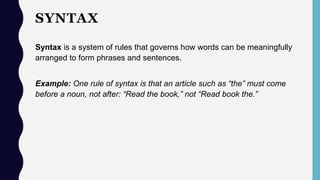 SYNTAX
Syntax is a system of rules that governs how words can be meaningfully
arranged to form phrases and sentences.
Example: One rule of syntax is that an article such as “the” must come
before a noun, not after: “Read the book,” not “Read book the.”
 