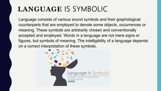 LANGUAGE IS SYMBOLIC
Language consists of various sound symbols and their graphological
counterparts that are employed to denote some objects, occurrences or
meaning. These symbols are arbitrarily chosen and conventionally
accepted and employed. Words in a language are not mere signs or
figures, but symbols of meaning. The intelligibility of a language depends
on a correct interpretation of these symbols.
 