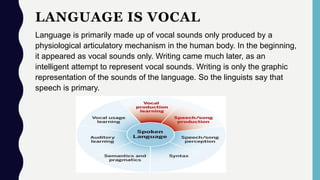 LANGUAGE IS VOCAL
Language is primarily made up of vocal sounds only produced by a
physiological articulatory mechanism in the human body. In the beginning,
it appeared as vocal sounds only. Writing came much later, as an
intelligent attempt to represent vocal sounds. Writing is only the graphic
representation of the sounds of the language. So the linguists say that
speech is primary.
 