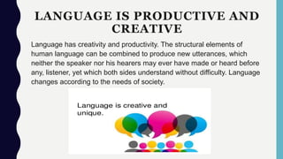 LANGUAGE IS PRODUCTIVE AND
CREATIVE
Language has creativity and productivity. The structural elements of
human language can be combined to produce new utterances, which
neither the speaker nor his hearers may ever have made or heard before
any, listener, yet which both sides understand without difficulty. Language
changes according to the needs of society.
 
