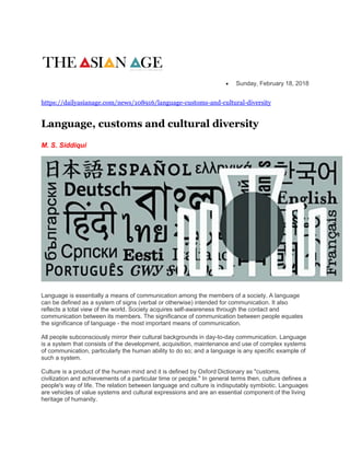  Sunday, February 18, 2018
https://dailyasianage.com/news/108916/language-customs-and-cultural-diversity
Language, customs and cultural diversity
M. S. Siddiqui
Language is essentially a means of communication among the members of a society. A language
can be defined as a system of signs (verbal or otherwise) intended for communication. It also
reflects a total view of the world. Society acquires self-awareness through the contact and
communication between its members. The significance of communication between people equates
the significance of language - the most important means of communication.
All people subconsciously mirror their cultural backgrounds in day-to-day communication. Language
is a system that consists of the development, acquisition, maintenance and use of complex systems
of communication, particularly the human ability to do so; and a language is any specific example of
such a system.
Culture is a product of the human mind and it is defined by Oxford Dictionary as "customs,
civilization and achievements of a particular time or people." In general terms then, culture defines a
people's way of life. The relation between language and culture is indisputably symbiotic. Languages
are vehicles of value systems and cultural expressions and are an essential component of the living
heritage of humanity.
 