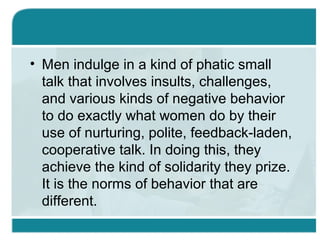 • Men indulge in a kind of phatic small
talk that involves insults, challenges,
and various kinds of negative behavior
to do exactly what women do by their
use of nurturing, polite, feedback-laden,
cooperative talk. In doing this, they
achieve the kind of solidarity they prize.
It is the norms of behavior that are
different.
 