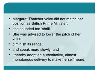 • Margaret Thatcher voice did not match her
position as British Prime Minister:
• she sounded too ‘shrill.’
• She was advised to lower the pitch of her
voice,
• diminish its range,
• and speak more slowly, and
• thereby adopt an authoritative, almost
monotonous delivery to make herself heard.
 
