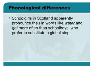 Phonological differences
• Schoolgirls in Scotland apparently
pronounce the t in words like water and
got more often than schoolboys, who
prefer to substitute a glottal stop.
 