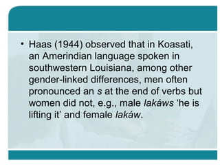 • Haas (1944) observed that in Koasati,
an Amerindian language spoken in
southwestern Louisiana, among other
gender-linked differences, men often
pronounced an s at the end of verbs but
women did not, e.g., male lakáws ‘he is
lifting it’ and female lakáw.
 