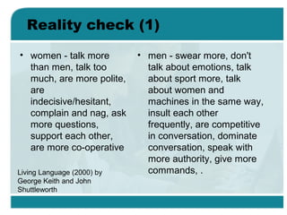 Reality check (1)
• women - talk more
than men, talk too
much, are more polite,
are
indecisive/hesitant,
complain and nag, ask
more questions,
support each other,
are more co-operative
• men - swear more, don't
talk about emotions, talk
about sport more, talk
about women and
machines in the same way,
insult each other
frequently, are competitive
in conversation, dominate
conversation, speak with
more authority, give more
commands, .Living Language (2000) by
George Keith and John
Shuttleworth
 