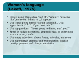 Women’s language
(Lakoff, 1975)
• Hedge: using phrases like “sort of”, “kind of”, “it seems
like”,and so on. I think so ,,, I suppose
• Use (super)polite forms: “Would you mind...”,“I'd
appreciate it if...”, “...if you don't mind”.
• Use tag questions: “You're going to dinner, aren't you?”
• Speak in italics: intonational emphasis equal to underlining
words - so, very, quite.
• Use empty adjectives: divine, lovely, adorable, and so on
• Use hypercorrect grammar and pronunciation: English
prestige grammar and clear pronunciation.
 