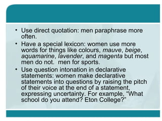 • Use direct quotation: men paraphrase more
often.
• Have a special lexicon: women use more
words for things like colours, mauve, beige,
aquamarine, lavender, and magenta but most
men do not. men for sports.
• Use question intonation in declarative
statements: women make declarative
statements into questions by raising the pitch
of their voice at the end of a statement,
expressing uncertainty. For example, “What
school do you attend? Eton College?”
 