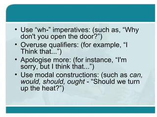 • Use “wh-” imperatives: (such as, “Why
don't you open the door?”)
• Overuse qualifiers: (for example, “I
Think that...”)
• Apologise more: (for instance, “I'm
sorry, but I think that...”)
• Use modal constructions: (such as can,
would, should, ought - “Should we turn
up the heat?”)
 
