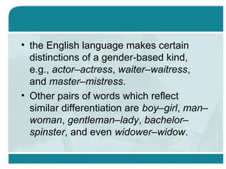• the English language makes certain
distinctions of a gender-based kind,
e.g., actor–actress, waiter–waitress,
and master–mistress.
• Other pairs of words which reflect
similar differentiation are boy–girl, man–
woman, gentleman–lady, bachelor–
spinster, and even widower–widow.
 