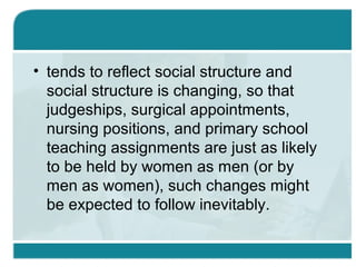 • tends to reflect social structure and
social structure is changing, so that
judgeships, surgical appointments,
nursing positions, and primary school
teaching assignments are just as likely
to be held by women as men (or by
men as women), such changes might
be expected to follow inevitably.
 