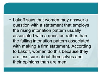 • Lakoff says that women may answer a
question with a statement that employs
the rising intonation pattern usually
associated with a question rather than
the falling intonation pattern associated
with making a firm statement. According
to Lakoff, women do this because they
are less sure about themselves and
their opinions than are men.
 