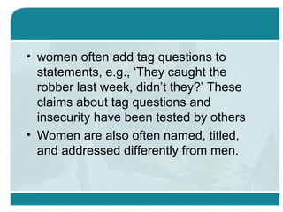 • women often add tag questions to
statements, e.g., ‘They caught the
robber last week, didn’t they?’ These
claims about tag questions and
insecurity have been tested by others
• Women are also often named, titled,
and addressed differently from men.
 