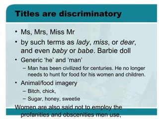 Titles are discriminatory
• Ms, Mrs, Miss Mr
• by such terms as lady, miss, or dear,
and even baby or babe. Barbie doll
• Generic ‘he’ and ‘man’
– Man has been civilized for centuries. He no longer
needs to hunt for food for his women and children.
• Animal/food imagery
– Bitch, chick,
– Sugar, honey, sweetie
Women are also said not to employ the
profanities and obscenities men use,
 