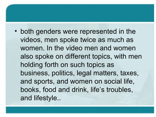 • both genders were represented in the
videos, men spoke twice as much as
women. In the video men and women
also spoke on different topics, with men
holding forth on such topics as
business, politics, legal matters, taxes,
and sports, and women on social life,
books, food and drink, life’s troubles,
and lifestyle..
 