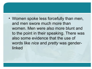 • Women spoke less forcefully than men,
and men swore much more than
women. Men were also more blunt and
to the point in their speaking. There was
also some evidence that the use of
words like nice and pretty was gender-
linked
 