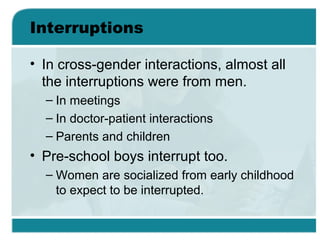 Interruptions
• In cross-gender interactions, almost all
the interruptions were from men.
– In meetings
– In doctor-patient interactions
– Parents and children
• Pre-school boys interrupt too.
– Women are socialized from early childhood
to expect to be interrupted.
 